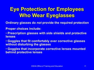 OSHA Office of Training and Education 17
Eye Protection for Employees
Who Wear Eyeglasses
Ordinary glasses do not provide the required protection
Proper choices include:
• Prescription glasses with side shields and protective
lenses
• Goggles that fit comfortably over corrective glasses
without disturbing the glasses
• Goggles that incorporate corrective lenses mounted
behind protective lenses
 