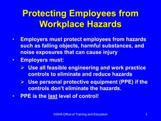 OSHA Office of Training and Education 2
Protecting Employees from
Workplace Hazards
• Employers must protect employees from hazards
such as falling objects, harmful substances, and
noise exposures that can cause injury
• Employers must:
 Use all feasible engineering and work practice
controls to eliminate and reduce hazards
 Use personal protective equipment (PPE) if the
controls don’t eliminate the hazards.
• PPE is the last level of control!
 