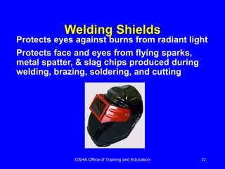 OSHA Office of Training and Education 22
Welding Shields
Protects eyes against burns from radiant light
Protects face and eyes from flying sparks,
metal spatter, & slag chips produced during
welding, brazing, soldering, and cutting
 