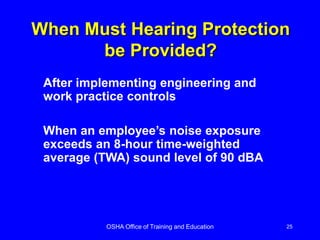 OSHA Office of Training and Education 25
When Must Hearing Protection
be Provided?
After implementing engineering and
work practice controls
When an employee’s noise exposure
exceeds an 8-hour time-weighted
average (TWA) sound level of 90 dBA
 