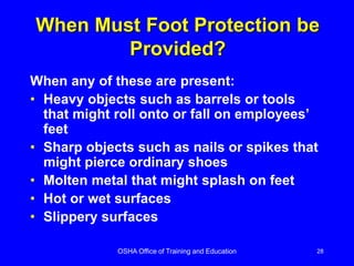 OSHA Office of Training and Education 28
When Must Foot Protection be
Provided?
When any of these are present:
• Heavy objects such as barrels or tools
that might roll onto or fall on employees’
feet
• Sharp objects such as nails or spikes that
might pierce ordinary shoes
• Molten metal that might splash on feet
• Hot or wet surfaces
• Slippery surfaces
 