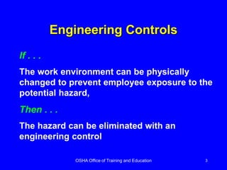 OSHA Office of Training and Education 3
Engineering Controls
If . . .
The work environment can be physically
changed to prevent employee exposure to the
potential hazard,
Then . . .
The hazard can be eliminated with an
engineering control
 