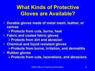 OSHA Office of Training and Education 32
What Kinds of Protective
Gloves are Available?
• Durable gloves made of metal mesh, leather, or
canvas
Protects from cuts, burns, heat
• Fabric and coated fabric gloves
Protects from dirt and abrasion
• Chemical and liquid resistant gloves
Protects from burns, irritation, and dermatitis
• Rubber gloves
Protects from cuts, lacerations, and abrasions
 