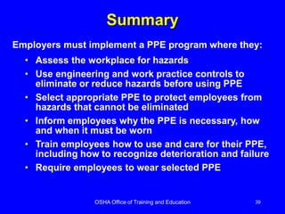 OSHA Office of Training and Education 39
Summary
• Assess the workplace for hazards
• Use engineering and work practice controls to
eliminate or reduce hazards before using PPE
• Select appropriate PPE to protect employees from
hazards that cannot be eliminated
• Inform employees why the PPE is necessary, how
and when it must be worn
• Train employees how to use and care for their PPE,
including how to recognize deterioration and failure
• Require employees to wear selected PPE
Employers must implement a PPE program where they:
 
