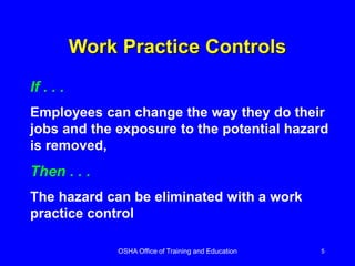 OSHA Office of Training and Education 5
Work Practice Controls
If . . .
Employees can change the way they do their
jobs and the exposure to the potential hazard
is removed,
Then . . .
The hazard can be eliminated with a work
practice control
 