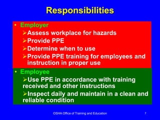 OSHA Office of Training and Education 7
Responsibilities
• Employer
Assess workplace for hazards
Provide PPE
Determine when to use
Provide PPE training for employees and
instruction in proper use
• Employee
Use PPE in accordance with training
received and other instructions
Inspect daily and maintain in a clean and
reliable condition
 