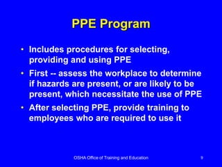 OSHA Office of Training and Education 9
PPE Program
• Includes procedures for selecting,
providing and using PPE
• First -- assess the workplace to determine
if hazards are present, or are likely to be
present, which necessitate the use of PPE
• After selecting PPE, provide training to
employees who are required to use it
 
