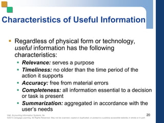 Hall, Accounting Information Systems, 8e
©2013 Cengage Learning. All Rights Reserved. May not be scanned, copied or duplicated, or posted to a publicly accessible website,in whole or in part.
Characteristics of Useful Information
 Regardless of physical form or technology,
useful information has the following
characteristics:
 Relevance: serves a purpose
 Timeliness: no older than the time period of the
action it supports
 Accuracy: free from material errors
 Completeness: all information essential to a decision
or task is present
 Summarization: aggregated in accordance with the
user’s needs
20
 