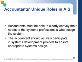 Hall, Accounting Information Systems, 8e
©2013 Cengage Learning. All Rights Reserved. May not be scanned, copied or duplicated, or posted to a publicly accessible website,in whole or in part.
Accountants’ Unique Roles in AIS
 Accountants must be able to clearly convey their
needs to the systems professionals who design
the system.
 The accountant should actively participate
in systems development projects to ensure
appropriate systems design.
26
 