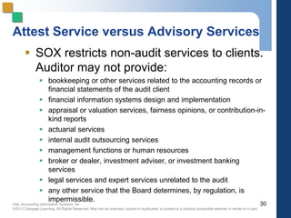 Hall, Accounting Information Systems, 8e
©2013 Cengage Learning. All Rights Reserved. May not be scanned, copied or duplicated, or posted to a publicly accessible website,in whole or in part.
Attest Service versus Advisory Services
 SOX restricts non-audit services to clients.
Auditor may not provide:
 bookkeeping or other services related to the accounting records or
financial statements of the audit client
 financial information systems design and implementation
 appraisal or valuation services, fairness opinions, or contribution-in-
kind reports
 actuarial services
 internal audit outsourcing services
 management functions or human resources
 broker or dealer, investment adviser, or investment banking
services
 legal services and expert services unrelated to the audit
 any other service that the Board determines, by regulation, is
impermissible.
30
 