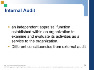 Hall, Accounting Information Systems, 8e
©2013 Cengage Learning. All Rights Reserved. May not be scanned, copied or duplicated, or posted to a publicly accessible website,in whole or in part.
Internal Audit
 an independent appraisal function
established within an organization to
examine and evaluate its activities as a
service to the organization.
 Different constituencies from external audit
31
 