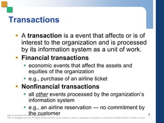 Hall, Accounting Information Systems, 8e
©2013 Cengage Learning. All Rights Reserved. May not be scanned, copied or duplicated, or posted to a publicly accessible website,in whole or in part.
Transactions
 A transaction is a event that affects or is of
interest to the organization and is processed
by its information system as a unit of work.
 Financial transactions
 economic events that affect the assets and
equities of the organization
 e.g., purchase of an airline ticket
 Nonfinancial transactions
 all other events processed by the organization’s
information system
 e.g., an airline reservation — no commitment by
the customer 7
 
