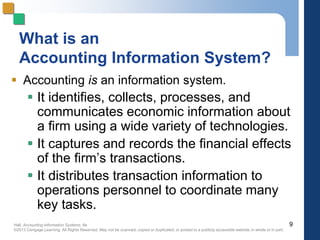 Hall, Accounting Information Systems, 8e
©2013 Cengage Learning. All Rights Reserved. May not be scanned, copied or duplicated, or posted to a publicly accessible website,in whole or in part.
What is an
Accounting Information System?
 Accounting is an information system.
 It identifies, collects, processes, and
communicates economic information about
a firm using a wide variety of technologies.
 It captures and records the financial effects
of the firm’s transactions.
 It distributes transaction information to
operations personnel to coordinate many
key tasks.
9
 