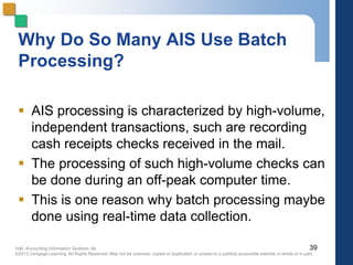 Hall, Accounting Information Systems, 8e
©2013 Cengage Learning. All Rights Reserved. May not be scanned, copied or duplicated, or posted to a publicly accessible website,in whole or in part.
Why Do So Many AIS Use Batch
Processing?
 AIS processing is characterized by high-volume,
independent transactions, such are recording
cash receipts checks received in the mail.
 The processing of such high-volume checks can
be done during an off-peak computer time.
 This is one reason why batch processing maybe
done using real-time data collection.
39
 