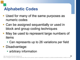 Hall, Accounting Information Systems, 8e
©2013 Cengage Learning. All Rights Reserved. May not be scanned, copied or duplicated, or posted to a publicly accessible website,in whole or in part.
Alphabetic Codes
 Used for many of the same purposes as
numeric codes
 Can be assigned sequentially or used in
block and group coding techniques
 May be used to represent large numbers of
items
 Can represents up to 26 variations per field
 Disadvantage:
 arbitrary information
44
 