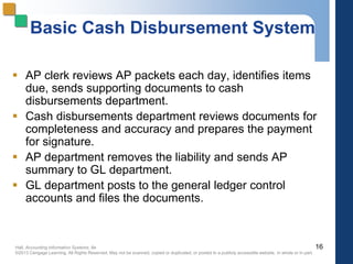Hall, Accounting Information Systems, 8e
©2013 Cengage Learning. All Rights Reserved. May not be scanned, copied or duplicated, or posted to a publicly accessible website, in whole or in part.
Basic Cash Disbursement System
 AP clerk reviews AP packets each day, identifies items
due, sends supporting documents to cash
disbursements department.
 Cash disbursements department reviews documents for
completeness and accuracy and prepares the payment
for signature.
 AP department removes the liability and sends AP
summary to GL department.
 GL department posts to the general ledger control
accounts and files the documents.
16
 