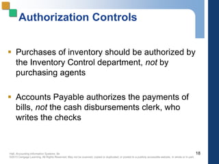 Hall, Accounting Information Systems, 8e
©2013 Cengage Learning. All Rights Reserved. May not be scanned, copied or duplicated, or posted to a publicly accessible website, in whole or in part.
Authorization Controls
 Purchases of inventory should be authorized by
the Inventory Control department, not by
purchasing agents
 Accounts Payable authorizes the payments of
bills, not the cash disbursements clerk, who
writes the checks
18
 