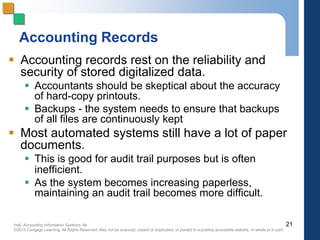 Hall, Accounting Information Systems, 8e
©2013 Cengage Learning. All Rights Reserved. May not be scanned, copied or duplicated, or posted to a publicly accessible website, in whole or in part.
Accounting Records
 Accounting records rest on the reliability and
security of stored digitalized data.
 Accountants should be skeptical about the accuracy
of hard-copy printouts.
 Backups - the system needs to ensure that backups
of all files are continuously kept
 Most automated systems still have a lot of paper
documents.
 This is good for audit trail purposes but is often
inefficient.
 As the system becomes increasing paperless,
maintaining an audit trail becomes more difficult.
21
 