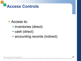 Hall, Accounting Information Systems, 8e
©2013 Cengage Learning. All Rights Reserved. May not be scanned, copied or duplicated, or posted to a publicly accessible website, in whole or in part.
Access Controls
 Access to:
 inventories (direct)
 cash (direct)
 accounting records (indirect)
22
 