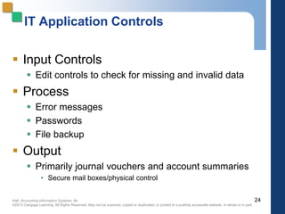 Hall, Accounting Information Systems, 8e
©2013 Cengage Learning. All Rights Reserved. May not be scanned, copied or duplicated, or posted to a publicly accessible website, in whole or in part.
IT Application Controls
 Input Controls
 Edit controls to check for missing and invalid data
 Process
 Error messages
 Passwords
 File backup
 Output
 Primarily journal vouchers and account summaries
• Secure mail boxes/physical control
24
 