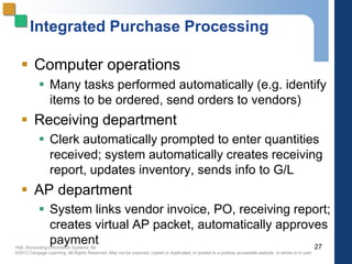 Hall, Accounting Information Systems, 8e
©2013 Cengage Learning. All Rights Reserved. May not be scanned, copied or duplicated, or posted to a publicly accessible website, in whole or in part.
Integrated Purchase Processing
 Computer operations
 Many tasks performed automatically (e.g. identify
items to be ordered, send orders to vendors)
 Receiving department
 Clerk automatically prompted to enter quantities
received; system automatically creates receiving
report, updates inventory, sends info to G/L
 AP department
 System links vendor invoice, PO, receiving report;
creates virtual AP packet, automatically approves
payment 27
 