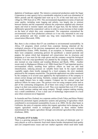 9
depletion of landesque capital. The intensive commercial production under the Sugar
Corporation (a state agency) led to considerable reduction in and even elimination of
fallow periods and the degraded land went up to 2% of the total land area of the
village by 1995 from nil in 1992. This environmental degradation in terms of land and
water quality, including water logging and salinity, was largely due to mistrust
between farmers and the corporation wherein the corporation supplied only chemical
inputs and tried to monitor inputs and yields of sugar beet, but the farmers often
deliberately ignored the corporation‟s advice in order to secure increase in beet weight
on the basis of which they were compensated. The corporation externalised the
environmental costs from production contracts as it was only interested in one crop
cycle production and thus avoided any long term responsibility for resource
conservation (Morvaridi, 1998).
But, there is also evidence that CF can contribute to environmental sustainability. In
Africa, CF programs which evolved from corporate farming inherited all the
ecological concerns of the previous management and continued to meet ecological
responsibilities (Eaton, 1998). Similarly, as an exception, in Tasmania in Australia,
there were companies contracting growers for pyrethrum- a natural pesticide and
poppies for opium which had integrated soil conservation into its structures and
programs as it was must for the crops grown and the company owned the biological
material. Even the crop (pyrethrum) was planted by the company. These companies
also insisted on crop rotation and weeding (Rickson and Burch, 1996). Another
recent study in Madagascar (Minten et al, 2006) found that CF had important positive
environmental effects, resulting from spillover effects on land use and land
intensification, reducing pressure on valuable forest land. In the export oriented
vegetable supply chain locally managed by a local company, the strict standards
practiced by the company ensured this. The pesticide application was either monitored
by the company or in several cases applied by the representatives of the company to
ensure correct dosage and timing. Similarly, compost application was supervised. It
even taught farmers how to make compost. Compost use for contract crops had
spillover effects for many years. The growers were not using compost earlier and as
part of the contracting arrangement, all of them were using it and had even started
using it on their non-contract plots as well. They even reported that even if CF stops,
they would continue making and using compost. Though compost making training
was a small contribution, it was a clear case of technology improvement in a local
area where extension never happened.
In Australia and New Zealand, two corporate entities (Uncle Tobys and Heinz Wattie)
proactively promoted organic production systems and greening of agriculture which
contributed to environmental sustainability (Lyons et al, 2004). On the other hand, in
California, the entry of corporate entities into organic agriculture led to damage to the
organic agriculture rooted in ecological principles as these entities further
mainstreamed the organic agriculture through conventional agriculture-like practices
(Guthman, 2004).
2. 2 Practice of CF in India
There is a growing rationale for CF in India due to the entry of wholesale cash „n‟
carry players as well as domestic food retail chains besides international food quality
and cost competitiveness issues and new market segments which need tailor made
 