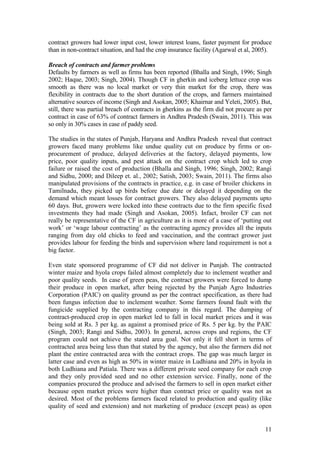 11
contract growers had lower input cost, lower interest loans, faster payment for produce
than in non-contract situation, and had the crop insurance facility (Agarwal et al, 2005).
Breach of contracts and farmer problems
Defaults by farmers as well as firms has been reported (Bhalla and Singh, 1996; Singh
2002; Haque, 2003; Singh, 2004). Though CF in gherkin and iceberg lettuce crop was
smooth as there was no local market or very thin market for the crop, there was
flexibility in contracts due to the short duration of the crops, and farmers maintained
alternative sources of income (Singh and Asokan, 2005; Khairnar and Yeleti, 2005). But,
still, there was partial breach of contracts in gherkins as the firm did not procure as per
contract in case of 63% of contract farmers in Andhra Pradesh (Swain, 2011). This was
so only in 30% cases in case of paddy seed.
The studies in the states of Punjab, Haryana and Andhra Pradesh reveal that contract
growers faced many problems like undue quality cut on produce by firms or on-
procurement of produce, delayed deliveries at the factory, delayed payments, low
price, poor quality inputs, and pest attack on the contract crop which led to crop
failure or raised the cost of production (Bhalla and Singh, 1996; Singh, 2002; Rangi
and Sidhu, 2000; and Dileep et. al., 2002; Satish, 2003; Swain, 2011). The firms also
manipulated provisions of the contracts in practice, e.g. in case of broiler chickens in
Tamilnadu, they picked up birds before due date or delayed it depending on the
demand which meant losses for contract growers. They also delayed payments upto
60 days. But, growers were locked into these contracts due to the firm specific fixed
investments they had made (Singh and Asokan, 2005). Infact, broiler CF can not
really be representative of the CF in agriculture as it is more of a case of „putting out
work‟ or „wage labour contracting‟ as the contracting agency provides all the inputs
ranging from day old chicks to feed and vaccination, and the contract grower just
provides labour for feeding the birds and supervision where land requirement is not a
big factor.
Even state sponsored programme of CF did not deliver in Punjab. The contracted
winter maize and hyola crops failed almost completely due to inclement weather and
poor quality seeds. In case of green peas, the contract growers were forced to dump
their produce in open market, after being rejected by the Punjab Agro Industries
Corporation (PAIC) on quality ground as per the contract specification, as there had
been fungus infection due to inclement weather. Some farmers found fault with the
fungicide supplied by the contracting company in this regard. The dumping of
contract-produced crop in open market led to fall in local market prices and it was
being sold at Rs. 3 per kg. as against a promised price of Rs. 5 per kg. by the PAIC
(Singh, 2003; Rangi and Sidhu, 2003). In general, across crops and regions, the CF
program could not achieve the stated area goal. Not only it fell short in terms of
contracted area being less than that stated by the agency, but also the farmers did not
plant the entire contracted area with the contract crops. The gap was much larger in
latter case and even as high as 50% in winter maize in Ludhiana and 20% in hyola in
both Ludhiana and Patiala. There was a different private seed company for each crop
and they only provided seed and no other extension service. Finally, none of the
companies procured the produce and advised the farmers to sell in open market either
because open market prices were higher than contract price or quality was not as
desired. Most of the problems farmers faced related to production and quality (like
quality of seed and extension) and not marketing of produce (except peas) as open
 