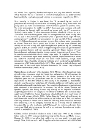 13
and animal lives, especially food-related aspects, was very low (Gandhi and Patel,
1997). Recently, the use of fertilizers in contract farmed gherkins and paddy seed has
been found to be very high compared with that in non-contract crops (Swain, 2011).
More recently, in Punjab, it was found that CF promoted by the provincial
government to encourage diversification of cropping pattern away from wheat and
paddy led to less water consumption on contract farms as against non-contract farms.
The water consumption for paddy was 265.71 hours per acre compared with only
183.86 hours for Basmati paddy promoted and grown under the CF arrangement.
Similarly, maize under CF led to water use of the order of only 18.35 hours per acre.
This meant that crops being grown under CF arrangement were water saving. That
was so due to the provincial government plan to promote those crops. Overall,
contract growers‟ weighted water consumption per acre was 120.49 hours compared
with 129.58 hours in case of non-contract growers. But, reduced water consumption
on contract farms was due to greater area devoted to the new crops (Basmati and
Maize) and not due to any new agricultural practices promoted by the contracting
agencies. In fact, the contract farmers were practicing more intensive agriculture than
the non-contract farmers and were devoting significantly higher number of water
hours to basmati and maize than that by non-contract farmers across all crops. Thus,
increased commercialisation of the various crops under CF propelled these contract
farmers to use various inputs more intensively. Further, crop combination of potato
and sunflower promoted under CF was more water intensive, though more
remunerative than wheat (the alternative traditional crop) and therefore, defeated the
very purpose of CF in the state (Singh, 2007). More recently, a study of gherkin and
paddy seed CF has found higher irrigation intensity of the contract crop compared
with non-contract crops (Swain, 2011).
McCain Foods, a subsidiary of the Canadian MNC-McCain which has entered India
recently with a processing plant for French fries and practices CF with growers in
Gujarat, had made it compulsory for the contract growers to go in for micro
irrigation given the low groundwater table in the area which can have larger
implications for both the farmer and the society if not attended to. Banaskantha
district where the company undertakes CF of potato, had the seventh highest level of
exploitation of ground water in the state. This condition about micro-irrigation is not
even mentioned in the contract of the company, but all the contract farmers had
sprinkler systems, and mostly without any subsidy as the imported equipment
adopted by growers was not recognized for subsidy at that time. This and other input
supply support led to low farmer defaults and reflected high level of involvement of
the firm with growers (Singh, 2008). Earlier, Pepsi in Punjab advised farmers to
apply insecticide just after the white-borer larvae had broken out of their eggs and not
when they matured as farmers used to do earlier. This way, lesser insecticide was used
more effectively. Also, the company promoted the use of locally relevant traditional
techniques like use of a local grass called “Sarkanda” for protection of plants from
winter, and black ash for covering the soil to prevent crust formation and to give
warmth to seeds (Singh, 2001).
Gherkin contract production started in India in the early 1990s in the southern
Indian states. In 1993, Unilever started sourcing for the Amora and Maille brands.
However by 1998, it was clear that yields were poor and quality was not good
enough. Now, Unilever works with 7 suppliers who have contracts with 6000-7000
 