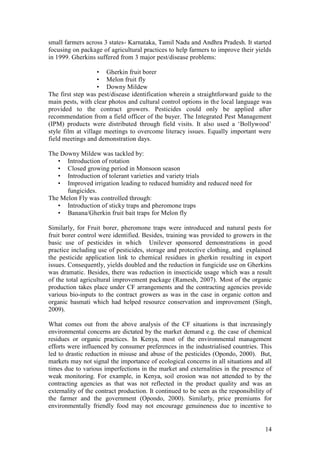14
small farmers across 3 states- Karnataka, Tamil Nadu and Andhra Pradesh. It started
focusing on package of agricultural practices to help farmers to improve their yields
in 1999. Gherkins suffered from 3 major pest/disease problems:
• Gherkin fruit borer
• Melon fruit fly
• Downy Mildew
The first step was pest/disease identification wherein a straightforward guide to the
main pests, with clear photos and cultural control options in the local language was
provided to the contract growers. Pesticides could only be applied after
recommendation from a field officer of the buyer. The Integrated Pest Management
(IPM) products were distributed through field visits. It also used a „Bollywood‟
style film at village meetings to overcome literacy issues. Equally important were
field meetings and demonstration days.
The Downy Mildew was tackled by:
• Introduction of rotation
• Closed growing period in Monsoon season
• Introduction of tolerant varieties and variety trials
• Improved irrigation leading to reduced humidity and reduced need for
fungicides.
The Melon Fly was controlled through:
• Introduction of sticky traps and pheromone traps
• Banana/Gherkin fruit bait traps for Melon fly
Similarly, for Fruit borer, pheromone traps were introduced and natural pests for
fruit borer control were identified. Besides, training was provided to growers in the
basic use of pesticides in which Unilever sponsored demonstrations in good
practice including use of pesticides, storage and protective clothing, and explained
the pesticide application link to chemical residues in gherkin resulting in export
issues. Consequently, yields doubled and the reduction in fungicide use on Gherkins
was dramatic. Besides, there was reduction in insecticide usage which was a result
of the total agricultural improvement package (Ramesh, 2007). Most of the organic
production takes place under CF arrangements and the contracting agencies provide
various bio-inputs to the contract growers as was in the case in organic cotton and
organic basmati which had helped resource conservation and improvement (Singh,
2009).
What comes out from the above analysis of the CF situations is that increasingly
environmental concerns are dictated by the market demand e.g. the case of chemical
residues or organic practices. In Kenya, most of the environmental management
efforts were influenced by consumer preferences in the industrialised countries. This
led to drastic reduction in misuse and abuse of the pesticides (Opondo, 2000). But,
markets may not signal the importance of ecological concerns in all situations and all
times due to various imperfections in the market and externalities in the presence of
weak monitoring. For example, in Kenya, soil erosion was not attended to by the
contracting agencies as that was not reflected in the product quality and was an
externality of the contract production. It continued to be seen as the responsibility of
the farmer and the government (Opondo, 2000). Similarly, price premiums for
environmentally friendly food may not encourage genuineness due to incentive to
 