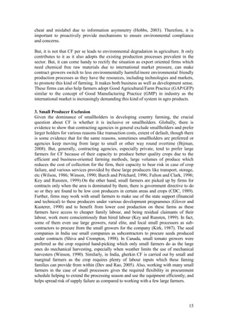 15
cheat and mislabel due to information asymmetry (Hobbs, 2003). Therefore, it is
important to proactively provide mechanisms to ensure environmental compliance
and concerns.
But, it is not that CF per se leads to environmental degradation in agriculture. It only
contributes to it as it also adopts the existing production processes prevalent in the
sector. But, it can come handy to rectify the situation as export oriented firms which
need chemical free raw materials due to international market pressure, can make
contract growers switch to less environmentally harmful/more environmental friendly
production processes as they have the resources, including technologies and markets,
to promote this kind of farming. It makes both business as well as development sense.
These firms can also help farmers adopt Good Agricultural/Farm Practice (GAP/GFP)
similar to the concept of Good Manufacturing Practice (GMP) in industry as the
international market is increasingly demanding this kind of system in agro products.
3. Small Producer Exclusion
Given the dominance of smallholders in developing country farming, the crucial
question about CF is whether it is inclusive or smallholders. Globally, there is
evidence to show that contracting agencies in general exclude smallholders and prefer
larger holders for various reasons like transaction costs, extent of default, though there
is some evidence that for the same reasons, sometimes smallholders are preferred or
agencies keep moving from large to small or other way round overtime (Bijman,
2008). But, generally, contracting agencies, especially private, tend to prefer large
farmers for CF because of their capacity to produce better quality crops due to the
efficient and business-oriented farming methods, large volumes of produce which
reduces the cost of collection for the firm, their capacity to bear risk in case of crop
failure, and various services provided by these large producers like transport, storage,
etc (Wilson, 1986; Winson, 1990; Burch and Pritchard, 1996; Fulton and Clark, 1996;
Key and Runsten, 1999).On the other hand, small farmers are picked up by firms for
contracts only when the area is dominated by them, there is government directive to do
so or they are found to be low cost producers in certain areas and crops (CDC, 1989).
Further, firms may work with small farmers to make use of the state support (financial
and technical) to these producers under various development programmes (Glover and
Kusterer, 1990) and to benefit from lower cost production on these farms as these
farmers have access to cheaper family labour, and being residual claimants of their
labour, work more conscientiously than hired labour (Key and Runsten, 1999). In fact,
some of them even use large growers, rural elite, and local small processors as sub-
contractors to procure from the small growers for the company (Kirk, 1987). The seed
companies in India use small companies as subcontractors to procure seeds produced
under contracts (Shiva and Crompton, 1998). In Canada, small tomato growers were
preferred as the crop required hand-picking which only small farmers do as the large
ones do mechanical harvesting, especially when weather limits the use of mechanical
harvesters (Winson, 1990). Similarly, in India, gherkin CF is carried out by small and
marginal farmers as the crop requires plenty of labour inputs which these faming
families can provide from within (Dev and Rao, 2005). Also, working with many small
farmers in the case of small processors gives the required flexibility in procurement
schedule helping to extend the processing season and use the equipment efficiently; and
helps spread risk of supply failure as compared to working with a few large farmers.
 