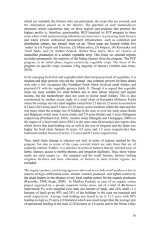 18
which are included, the farmers who can participate, the crops that are covered, and
the information passed on to the farmers. The potential of such market-driven
structures which concentrate only on those regions and products that promise the
highest profits is, therefore, questionable. BCS launched its FCP program in those
areas where retail and processing industries are most active in procuring from farmers
and where private centralized procurement infrastructure, such as collection and
distribution centers, has already been set up. Those areas are located within five
`nodes' in (1) Punjab and Haryana, (2) Maharashtra, (3) Gujarat, (4) Karnataka and
Tamil Nadu, and (5) Andhra Pradesh. Within these states, there are clusters of
intensified production of a certain vegetable crop. This focus on selected regions
excludes permanently the majority of the Indian farmers from the program. The FCP
program, in its initial phase, targets exclusively vegetable crops. The focus of the
program on specific crops excludes a big majority of farmers (Trebbin and Franz,
2010).
In the emerging fresh fruit and vegetable retail chain led procurement of vegetables, it is
medium and large growers who are the „contact‟ (not contract) growers for these chains
with only a few exceptions like Namdhari Fresh which involved small holders and
practised CF with the vegetable growers (table 3). Though it is argued that vegetable
crops are more suitable for small holders due to their labour intensity and regular
income, but the market/buyer does not seem to favour small holders. This is also
corroborated by another recent study of a retail chain in Karnataka (Reliance Fresh)
where the average size of a retail supplier varied from 2.5 hacs (6.25 acres) to as much as
8.2 hacs (20.5 acres) and 9.3 hacs (23.25 acres) across locations within the state and this
was many times the average size of holding in the state or even the study areas (Kolar
and Belgaum) which were 4 acres (state) and 2.9 acres (Kolar) and 5 acres (Belgaum)
respectively (Pritchard et al, 2010). Another study (Mangala and Chengappa, 2008) on
the impact of a food retail chain (FRC) in the same state (Karnataka) also reports data
which shows that land holding size as well as the size of irrigated and dry lands was
higher for food chain farmers (6 acres; 4.5 acres and 1.5 acres respectively) than
traditional market farmers (2 acres; 1.5 acres and 0.5 acres respectively).
Thus, retail chain linkage is selective not only in terms of regions reached by the
program, but also in terms of the crops covered which are only those that are of
corporate interest. Further, it is selective in terms of farmers that are selected (size of
farms, literacy, access to mobile phones, and irrigation facilities). Thus, those whose
needs are most urgent i.e. the marginal and the small farmers, farmers lacking
irrigation facilities and basic education, or farmers in more remote regions, are
excluded.
The organic produce contracting agencies also tend to exclude small producers due to
reasons of high certification costs, smaller volumes produced, and tighter control by
the chain leaders in the absence of any local market outlets for the organic producers
(Raynolds, 2004; Singh, 2009). In Madhya Pradesh, in case of an organic cotton
project organized by a private corporate textile chain, out of a total of 44 farmers
interviewed 5% were marginal (less than one hectare of land), and 22% small (1-2
hectares of land) given 40% and 24% of the holdings in the state are marginal and
small respectively. Average land holding was found to be is 15.3 acres with 50%
holding as high as 25 acres (10 hectares) which was much larger than the average size
of operational holding in the state (2.28 hectares or 5.6 acres) and in the Nimar valley
 