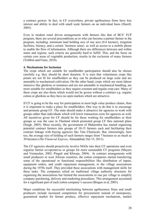 20
a contract grower. In fact, in CF everywhere, private agribusiness firms have less
interest and ability to deal with small scale farmers on an individual basis (Hazell,
2005).
Even in modern retail driven arrangements with farmers like that of BCS‟ FCP
program, there are several preconditions as to who can become a partner farmer in the
program, including: minimum land holding size of one acre (0.4 hectare), irrigation
facilities, literacy, and a certain `business sense', as well as access to a mobile phone
to enable the flow of information. Although there are differences between and within
states and regions, such criteria are generally hard to fulfill. This, and the focus on
certain core areas of vegetable production, results in the exclusion of many farmers
(Trebbin and Franz, 2010).
4. Mechanisms for Inclusion
The crops which are suitable for smallholder participation should also be chosen
carefully e.g. they should be short duration. It is seen that voluminous crops like
potato are not fit for smallholders as they can be produced on large scale and are
amenable to mechanised cultivation. On the other hand, crops which are more labour
intensive like gherkins or tomatoes and are not amenable to mechanical handling, are
more suitable for smallholders as they require constant and regular crop care. Many of
these crops are also those which would not be grown without a contract e.g. organic
cotton or gherkins as they have no open markets which are attractive.
If CF is going to be the way for participation in most high value produce chains, then
it is important to make a place for smallholders. One way to do that is to encourage
and promote group CF. The state should make it attractive for agencies to work with
groups rather than individuals which will lower transaction costs for agencies as well.
All incentives given for CF should be for those working for smallholders or their
groups as was the case in Thailand which promoted group CF thru national plans
(Singh, 2005). More recently, the government of Maharshtra has started organising
potential contract farmers into groups of 10-15 farmers each and facilitating their
contract linkage with buying agencies like Tata Chemicals. But, interestingly, here
too, the average size of holding of such farmers ranges from 7 hectares to as much as
30 hectares (The Financial Express, Ahmedabad, Oct 15, 2011).
The CF agencies should proactively involve NGOs into their CF operations and even
organise farmer co-operatives or groups for more sustainable CF programs (Mayers
and Vermeulen, 2002; Pingali and Khwaja, 2004). In contract arrangements with
small producers in west African countries, the cotton companies started transferring
some of the operational or functional responsibilities like distribution of inputs,
equipment orders, and credit repayment management, to the village associations
during the 1970s itself. They provided these associations with management skills for
these tasks. The companies relied on traditional village authority structures for
organising the associations but limited the associations to one per village to simplify
company purchasing, delivery and marketing procedures. This arrangement accounted
for a significant part of each cotton company‟s success (Bingen et al, 2003).
Major conditions for successful interlocking between agribusiness firms and small
producers include increased competition for procurement instead of monopsony,
guaranteed market for farmer produce, effective repayment mechanism, market
 
