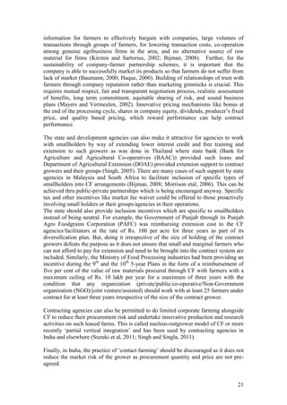 21
information for farmers to effectively bargain with companies, large volumes of
transactions through groups of farmers, for lowering transaction costs, co-operation
among genuine agribusiness firms in the area, and no alternative source of raw
material for firms (Kirsten and Sartorius, 2002; Bijman, 2008). Further, for the
sustainability of company-farmer partnership schemes, it is important that the
company is able to successfully market its products so that farmers do not suffer from
lack of market (Baumann, 2000; Haque, 2000). Building of relationships of trust with
farmers through company reputation rather than marketing gimmicks is crucial. This
requires mutual respect, fair and transparent negotiation process, realistic assessment
of benefits, long term commitment, equitable sharing of risk, and sound business
plans (Mayers and Vermeulen, 2002). Innovative pricing mechanisms like bonus at
the end of the processing cycle, shares in company equity, dividends, producer‟s fixed
price, and quality based pricing, which reward performance can help contract
performance.
The state and development agencies can also make it attractive for agencies to work
with smallholders by way of extending lower interest credit and free training and
extension to such growers as was done in Thailand where state bank (Bank for
Agriculture and Agricultural Co-operatives (BAAC)) provided such loans and
Department of Agricultural Extension (DOAE) provided extension support to contract
growers and their groups (Singh, 2005). There are many cases of such support by state
agencies in Malaysia and South Africa to facilitate inclusion of specific types of
smallholders into CF arrangements (Bijman, 2008; Morrison etal, 2006). This can be
achieved thru public-private partnerships which is being encouraged anyway. Specific
tax and other incentives like market fee waiver could be offered to those proactively
involving small holders or their groups/agencies in their operations.
The state should also provide inclusion incentives which are specific to smallholders
instead of being neutral. For example, the Government of Punjab through its Punjab
Agro Foodgrains Corporation (PAFC) was reimbursing extension cost to the CF
agencies/facilitators at the rate of Rs. 100 per acre for three years as part of its
diversification plan. But, doing it irrespective of the size of holding of the contract
growers defeats the purpose as it does not ensure that small and marginal farmers who
can not afford to pay for extension and need to be brought into the contract system are
included. Similarly, the Ministry of Food Processing industries had been providing an
incentive during the 9th
and the 10th
5-year Plans in the form of a reimbursement of
five per cent of the value of raw materials procured through CF with farmers with a
maximum ceiling of Rs. 10 lakh per year for a maximum of three years with the
condition that any organization (private/public/co-operative/Non-Government
organization (NGO)/joint venture/assisted) should work with at least 25 farmers under
contract for at least three years irrespective of the size of the contract grower.
Contracting agencies can also be permitted to do limited corporate farming alongside
CF to reduce their procurement risk and undertake innovative production and research
activities on such leased farms. This is called nucleus-outgrower model of CF or more
recently „partial vertical integration‟ and has been used by contracting agencies in
India and elsewhere (Suzuki et al, 2011; Singh and Singla, 2011).
Finally, in India, the practice of „contact farming‟ should be discouraged as it does not
reduce the market risk of the grower as procurement quantity and price are not pre-
agreed.
 