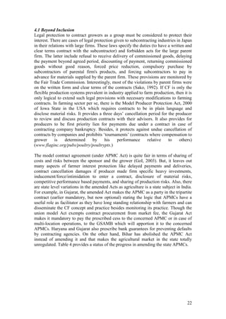 22
4.1 Beyond Inclusion
Legal protection to contract growers as a group must be considered to protect their
interest. There are cases of legal protection given to subcontracting industries in Japan
in their relations with large firms. These laws specify the duties (to have a written and
clear terms contract with the subcontractor) and forbidden acts for the large parent
firm. The latter include refusal to receive delivery of commissioned goods, delaying
the payment beyond agreed period, discounting of payment, returning commissioned
goods without good reason, forced price reduction, compulsory purchase by
subcontractors of parental firm's products, and forcing subcontractors to pay in
advance for materials supplied by the parent firm. These provisions are monitored by
the Fair Trade Commission. Interestingly, most of the violations by parent firms were
on the written form and clear terms of the contracts (Sako, 1992). If CF is only the
flexible production systems prevalent in industry applied to farm production, then it is
only logical to extend such legal provisions with necessary modifications to farming
contracts. In farming sector per se, there is the Model Producer Protection Act, 2000
of Iowa State in the USA which requires contracts to be in plain language and
disclose material risks. It provides a three days‟ cancellation period for the producer
to review and discuss production contracts with their advisors. It also provides for
producers to be first priority lien for payments due under a contract in case of
contracting company bankruptcy. Besides, it protects against undue cancellation of
contracts by companies and prohibits „tournaments‟ (contracts where compensation to
grower is determined by his performance relative to others)
(www.flaginc.org/pubs/poultry/poultrypts.)
The model contract agreement (under APMC Act) is quite fair in terms of sharing of
costs and risks between the sponsor and the grower (GoI, 2003). But, it leaves out
many aspects of farmer interest protection like delayed payments and deliveries,
contract cancellation damages if producer made firm specific heavy investments,
inducement/force/intimidation to enter a contract, disclosure of material risks,
competitive performance based payments, and sharing of production risks. Also, there
are state level variations in the amended Acts as agriculture is a state subject in India.
For example, in Gujarat, the amended Act makes the APMC as a party in the tripartite
contract (earlier mandatory, but now optional) stating the logic that APMCs have a
useful role as facilitator as they have long standing relationship with farmers and can
disseminate the CF concept and practice besides monitoring its practice. Though the
union model Act exempts contract procurement from market fee, the Gujarat Act
makes it mandatory to pay the prescribed cess to the concerned APMC or in case of
multi-location operations, to the GSAMB which will apportion it to the concerned
APMCs. Haryana and Gujarat also prescribe bank guarantees for preventing defaults
by contracting agencies. On the other hand, Bihar has abolished the APMC Act
instead of amending it and that makes the agricultural market in the state totally
unregulated. Table 4 provides a status of the progress in amending the state APMCs.
 