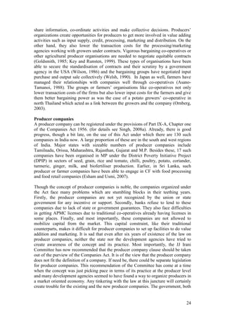 24
share information, co-ordinate activities and make collective decisions. Producers‟
organizations create opportunities for producers to get more involved in value adding
activities such as input supply, credit, processing, marketing and distribution. On the
other hand, they also lower the transaction costs for the processing/marketing
agencies working with growers under contracts. Vigorous bargaining co-operatives or
other agricultural producer organisations are needed to negotiate equitable contracts
(Goldsmith, 1985; Key and Runsten, 1999). These types of organisations have been
able to secure the standardisation of contracts and their scrutiny by a government
agency in the USA (Wilson, 1986) and the bargaining groups have negotiated input
purchase and output sale collectively (Welsh, 1990). In Japan as well, farmers have
managed their relationships with companies well through co-operatives (Asano-
Tamanoi, 1988). The groups or farmers‟ organisations like co-operatives not only
lower transaction costs of the firms but also lower input costs for the farmers and give
them better bargaining power as was the case of a potato growers‟ co-operative in
north Thailand which acted as a link between the growers and the company (Ornberg,
2003).
Producer companies
A producer company can be registered under the provisions of Part IX-A, Chapter one
of the Companies Act 1956. (for details see Singh, 2008a). Already, there is good
progress, though a bit late, on the use of this Act under which there are 130 such
companies in India now. A large proportion of these are in the south and west regions
of India. Major states with sizeable numbers of producer companies include
Tamilnadu, Orissa, Maharashtra, Rajasthan, Gujarat and M.P. Besides these, 17 such
companies have been organised in MP under the District Poverty Initiative Project
(DPIP) in sectors of seed, grain, rice and tomato, chilli, poultry, potato, coriander,
turmeric, ginger, milk, and biofertiliser production. Earlier, in Sri Lanka, such
producer or farmer companies have been able to engage in CF with food processing
and food retail companies (Esham and Usmi, 2007).
Though the concept of producer companies is noble, the companies organized under
the Act face many problems which are stumbling blocks in their teething years.
Firstly, the producer companies are not yet recognized by the union or state
government for any incentive or support. Secondly, banks refuse to lend to these
companies due to lack of state or government guarantees. They also face difficulties
in getting APMC licenses due to traditional co-operatives already having licenses in
some places. Finally, and most importantly, these companies are not allowed to
mobilize capital from the market. This capital constraint, like their traditional
counterparts, makes it difficult for producer companies to set up facilities to do value
addition and marketing. It is sad that even after six years of existence of the law on
producer companies, neither the state nor the development agencies have tried to
create awareness of the concept and its practice. Most importantly, the JJ Irani
Committee has now recommended that the producer company clause should be taken
out of the purview of the Companies Act. It is of the view that the producer company
does not fit the definition of a company. If need be, there could be separate legislation
for producer companies. This recommendation of the Committee has come at a time
when the concept was just picking pace in terms of its practice at the producer level
and many development agencies seemed to have found a way to organize producers in
a market oriented economy. Any tinkering with the law at this juncture will certainly
create trouble for the existing and the new producer companies. The government, both
 