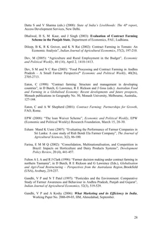 28
Datta S and V Sharma (eds.) (2008): State of India’s Livelihoods: The 4P report,
Access Development Services, New Delhi.
Dhaliwal, H S, M Kaur, and J Singh (2003): Evaluation of Contract Farming
Scheme in the Punjab State, Department of Economics, PAU, Ludhiana.
Dileep, B K, R K Grover, and K N Rai (2002): Contract Farming in Tomato: An
Economic Analysis”, Indian Journal of Agricultural Economics, 57(2), 197-210.
Dev, M (2005): “Agriculture and Rural Employment in the Budget”, Economic
and Political Weekly, 40 (14), April 2, 1410-1413.
Dev, S M and N C Rao (2005): “Food Processing and Contract Farming in Andhra
Pradesh – A Small Farmer Perspective” Economic and Political Weekly, 40(26),
2705-2713.
Eaton, C (1998): “Contract farming: Structure and management in developing
countries”, in D Burch, G Lawrence, R E Rickson and J Goss (eds.): Australian Food
and Farming in a Globalised Economy: Recent developments and future prospects,
Monash publications in Geography No. 50, Monash University, Melbourne, Australia,.
127-144.
Eaton, C and A W Shepherd (2001): Contract Farming: Partnerships for Growth,
FAO, Rome.
EPW (2008): “The loan Waiver Scheme”, Economic and Political Weekly, EPW
(Economic and Political Weekly) Research Foundation, March 15, 28-30.
Esham Mand K Usmi (2007): “Evaluating the Performance of Farmer Companies in
Sri Lanka: A case study of Ridi Bendi Ela Farmer Company”, The Journal of
Agricultural Sciences, 3(2), 86-100.
Farina, E M M Q (2002): “Consolidation, Multinationalisation, and Competition in
Brazil: Impacts on Horticulture and Dairy Products Systems”, Development
Policy Review, 20 (4), 441-457.
Fulton A L A and R J Clark (1996): “Farmer decision making under contract farming in
northern Tasmania”, in D Burch, R E Rickson and G Lawrence (Eds.), Globalisation
and Agri-Food Restructuring – Perspectives from the Australasia Region,.Brookfield
(USA), Avebury, 219-237.
Gandhi, V P and N T Patel (1997): “Pesticides and the Environment: Comparative
Study of Farmer Awareness and Behaviour in Andhra Pradesh, Punjab and Gujarat”,
Indian Journal of Agricultural Economics, 52(3), 519-529.
Gandhi, V P and A Koshy (2006): What Marketing and its Efficiency in India,
Working Paper No. 2006-09-03, IIM, Ahmedabad, September.
 
