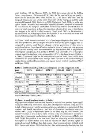 2
small holdings 1.41 ha (Sharma, 2007). By 2003, the average size of the holding
further came down to 1.06 hectares (EPW, 2008). Of the total, 64% are marginal (i.e.
below one ha each) and 18% small holders (i.e.1-2 ha each). The small and the
marginal farmers are also a bulk (more than half) of the rural poor and the under
nourished (Agrawal, 2000; Singh, et al, 2002; Muller and Patel, 2004). In so far as a
typical farmer‟s access to land ownership, especially of small/ marginal, is concerned,
the land base of the marginal landholders and the near-landless households has not
improved much over time; at best, the percolation of gains from land re-distribution
have stopped at the middle level of peasantry (Singh, et al, 2002). In this situation, if
any mechanism has to help agricultural development, it has to involve and work with
this overwhelming majority of farmers and workers.
In 2000-01, small farmers contributed 57% of total vegetable production, and 47% of
total fruit production, which is higher than their share in the gross cropped area. As
compared to others, small farmers allocate a larger proportion of their area to
horticultural crops. Even diversification option in terms of change of crop sequence
was exercised more by small holders than that by large holders both in irrigated and
non-irrigated areas (Singh, et al, 2002). In 2000-01 they allocated 5.7 % of their gross
cropped area to horticultural crops, compared to 3.9 % by the large farmers (Birthal et
al, 2008). Vegetables crops are the most favored crops on small farms, while fruits,
condiments and spices are favoured on large farms. Reasons of this are availability of
surplus labour and liquidity constraint, and a good market price of vegetables (Shroff
and Kajale, 2008).
Table 1: Distributions of operational holdings and area by category in India
Year
Category
1953-54 1961-62 1971-72 1981-82 1991-92 2002-03
Number of operational holdings by farmer category (%)
Marginal 39.1 45.8 55.5 62.8 69.7 70.0
Small 22.6 22.4 19.5 17.8 16.3 15.9
Med/Large 33.3 31.9 25.0 19.5 14.0 14.1
Operational holdings area by farmer category (%)
Marginal 6.9 9.2 11.5 15.6 22.6 21.7
Small 12.3 14.8 16.6 18.7 20.9 20.3
Med/Large 80.8 76.0 71.9 65.7 56.5 57.9
Note: Marginal (< 1 ha), Small (1.01-2ha) Medium and Large (>2 ha)
Source: Datta and Sharma (2008).
1.2. Issues in small producer context in India
Major problems of small and marginal farmers in India include spurious input supply,
inadequate and costly institutional credit, lack of irrigation water and costly access to
it, lack of extension services for commercial crops, exploitation in marketing of their
produce, high health expenditures, and lack of alternative (non-farm) sources of
income (Dev, 2005). Employment which is the only way to raise farmers‟ and
workers‟ incomes, is low on these farms because of the low employment elasticity of
output due to increasing mechanisation and the kind of crops grown (Muller and
Patel, 2004). The problem is not that small farms are inherently unviable in today‟s
marketplace as recent studies show that per hectare net returns are the highest on
marginal and small holdings than that on any other holding category (Chand, et al,
2011; Gaurav and Mishra 2011), but that they face an increasingly tilted playing field
 