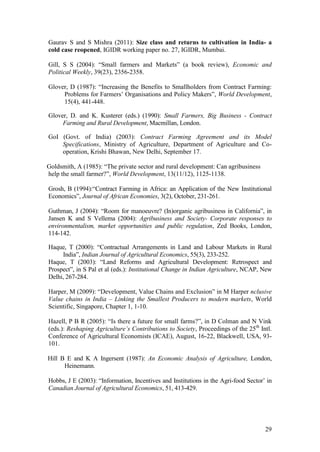 29
Gaurav S and S Mishra (2011): Size class and returns to cultivation in India- a
cold case reopened, IGIDR working paper no. 27, IGIDR, Mumbai.
Gill, S S (2004): “Small farmers and Markets” (a book review), Economic and
Political Weekly, 39(23), 2356-2358.
Glover, D (1987): “Increasing the Benefits to Smallholders from Contract Farming:
Problems for Farmers‟ Organisations and Policy Makers”, World Development,
15(4), 441-448.
Glover, D. and K. Kusterer (eds.) (1990): Small Farmers, Big Business - Contract
Farming and Rural Development, Macmillan, London.
GoI (Govt. of India) (2003): Contract Farming Agreement and its Model
Specifications, Ministry of Agriculture, Department of Agriculture and Co-
operation, Krishi Bhawan, New Delhi, September 17.
Goldsmith, A (1985): “The private sector and rural development: Can agribusiness
help the small farmer?”, World Development, 13(11/12), 1125-1138.
Grosh, B (1994):“Contract Farming in Africa: an Application of the New Institutional
Economics”, Journal of African Economies, 3(2), October, 231-261.
Guthman, J (2004): “Room for manoeuvre? (In)organic agribusiness in California”, in
Jansen K and S Vellema (2004): Agribusiness and Society- Corporate responses to
environmentalism, market opportunities and public regulation, Zed Books, London,
114-142.
Haque, T (2000): “Contractual Arrangements in Land and Labour Markets in Rural
India”, Indian Journal of Agricultural Economics, 55(3), 233-252.
Haque, T (2003): “Land Reforms and Agricultural Development: Retrospect and
Prospect”, in S Pal et al (eds.): Institutional Change in Indian Agriculture, NCAP, New
Delhi, 267-284.
Harper, M (2009): “Development, Value Chains and Exclusion” in M Harper nclusive
Value chains in India – Linking the Smallest Producers to modern markets, World
Scientific, Singapore, Chapter 1, 1-10.
Hazell, P B R (2005): “Is there a future for small farms?”, in D Colman and N Vink
(eds.): Reshaping Agriculture’s Contributions to Society, Proceedings of the 25th
Intl.
Conference of Agricultural Economists (ICAE), August, 16-22, Blackwell, USA, 93-
101.
Hill B E and K A Ingersent (1987): An Economic Analysis of Agriculture, London,
Heinemann.
Hobbs, J E (2003): “Information, Incentives and Institutions in the Agri-food Sector‟ in
Canadian Journal of Agricultural Economics, 51, 413-429.
 