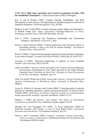 30
IFPRI (2005): High Value Agriculture and Vertical Co-ordination in India –Will
the Smallholders Participate?, A draft research report, IFPRI, Washington.
Key, N and D Runsten (1999): „Contract Farming, Smallholders, and Rural
Development in Latin America: The Organisation of Agroprocessing Firms and Scale of
Outgrower Production‟, World Development. 27(2), 381-401.
Khairnar, S and V Yeleti (2005): “Contract Farming in India: Impact and Implications”,
in Ramesh Chand (ed.): India’s Agricultural Challenges-Reflections on Policy,
Technology and Other Issues, CENTAD, New Delhi, 105-128.
Kirk, C (1987): "Contracting Out: Plantations, Smallholders and Transnational
Enterprise", IDS Bulletin, 18 (2), 45-51, April.
Kirsten, J and K Sartorius (2002): “Linking agribusiness and small-scale farmers in
developing countries: is there a new role for contract farming?”, Development
Southern Africa, 19(4), 503-529.
Kumar, P (2006): “Contract Farming through Agribusiness Firms and State Corporation:
A case study in Punjab”, Economic and Political Weekly, 52(30), Dec.30, A5367-5375.
Lawrence, G (1999); “Agro-food restructuring: A synthesis of recent Australian
research”, Rural Sociology, 64(2), 186-202.
Lipton, M (2002): “Access to Assets and Land in the Context of Poverty Reduction
and Economic Development in Asia” Paper presented at the Global Distance
Learning Course „Reaching the Rural Poor: Strategies for Rural Development
for the East Asia Region’, Bangkok, June 3-6.
Little, P D and M J Watts (eds.) (1994): Living Under Contract - Contract Farming and
Agrarian Transformation in Sub-Saharan Africa, University of Wisconsin Press,
Madison.
Lyons, K , D Burch, G Lawrence, and S Lockie (2004): “Contrasting paths of corporate
greening in Antipodean agriculture: organics and green production”, in Jansen K and S
Vellema (2004): Agribusiness and Society- Corporate responses to environmentalism,
market opportunities and public regulation, Zed Books, London, 91-113.
Madeley, J (1999): Big Business, Poor peoples- The impact of Transnational
Corporations on the World’s Poor, Zed Books, London, chapter 4, 48-70.
Mangala, K.P. and Chengappa P.G. (2008), “A Novel Agribusiness Model for
Backward Linkages with Farmers: A Case of Food Retail Chain”, Agricultural
Economics Research Review, 21(Conference Number), 363-370.
Mayers J and S Vermeulen (2002): Company –community forestry partnerships:
From raw deals to mutual gains?, International Institute for Environment and
Development (IIED), London.
 