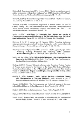 31
Minten, B, L Randrianarison and JFM Swinner (2006): “Global supply chains, poverty
and the environment: evidence from Madagascar”, in JFM Swinnen (ed.): Global Supply
Chains, Standards and the Poor, CAB International, chapter 12, 147-158.
Morvaridi, B (1995): “Contract Farming and Environmental Risk - The Case of Cyprus”,
The Journal of Peasant Studies, 23 (1), 30-45.
Morvaridi, B (1998): “Environmental Degradation in Eastern Turkey: The Case of
Contract Farming”, in J Albert, M Bernhardsson and R Kenna (eds.): Transformations of
Middle Eastern Natural Environments: Legacies and Lessons, 103, 108-122, Yale
School of Forestry and Environmental Studies, Yale.
Morris, S (2007): Agriculture: A Perspective from History, the Metrics of
Comparative Advantage and Limitations of the Market to Understand the Role of
State in Globalising World, WP No. 2007-02-02, February, IIM, Ahmedabad.
Morrison, P S; W E Murray and D Ngidang (2006): Promoting indigenous
entrepreneurship through small-scale contract farming: the poultry sector in Sarawak,
Malaysia, Singapore Journal of Tropical Geography, 27 (2), 191-206.
MOAC (Ministry of Agriculture and Co-operatives) (2002): Approach paper for the
Workshop „Linking Production and Marketing under Contracts‟
(Contract Farming) held on February 8, MOAC (translated from Thai).
Muller A R and R Patel (2004): Shining India? Economic Liberalisaiton and Rural
Poverty in the 1990s, Food First Policy Brief No. 10, Food First/Institute for
Food and Development Policy, Oakland, May.
Ornberg, L (1996): “Farmers‟ Choice in a Society under Transition: Contract Farming
of Potatoes as an Alternative for Farmers in the Chiang Mai Region of Northern
Thailand”, in Proceedings of the 6th
International Conference on Thai Studies,
Theme 1: Globalisation- Impact on and Coping Strategies in Thai Society, held in
Chiang Mai, October 14-17, pp.16.
Ornberg, L (2003): “Farmers‟ Choice: Contract Farming, Agricultural Change
and Modernisation in Northern Thailand”, paper presented at the 3rd
International Convention of Asia Scholars (ICAS3), Singapore, August 19-22.
Opondo, M M (2000): “The Socio-economic and Ecological Impacts of the Agro-
industrial Food Chain on the Rural Economy in Kenya” Ambio, 29(1), 35-41.
Pande, S (2008): Firm on the farm, Business Today, 19(16), August 8, 46-48.
Payer, C (1980):"The World Bank and the Small Farmer", Monthly Review, 32(6),30-46.
Pingali, P and Y Khwaja (2004): “Globalisation of Indian Diets and the Transformation
of Food Supply Systems”, Indian Jrl. of Agril. Marketing, 18(1), 2004, 26-49.
 