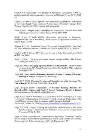 33
Shankar, P S Vijay (2005): “Four Decades of Agricultural Development in MP: An
agroecological sub-regional approach”, Economic and Political Weekly, 40(48), 5014-
24.
Sharma, V P (2007): „India‟s Agrarian Crisis and Smallholder Producers‟ Participation
in New Farm Supply Chain Initiatives: A Case Study of Contract Farming‟, IIMA
Working Paper No. 2007-08-01, August. IIM, Ahmedabad.
Shiva, V and T Crompton (1998): "Monopoly and Monoculture- Trends in Indian Seed
Industry", Economic and Political Weekly, 33(39), A137-A151.
Shroff, S and. J Kajale (2008): “Government intervention in Horticulture
development-The case of Maharastra”, Indian Journal of Agricultural Economics, 63
(3) July-Sept, 322-331.
Siddiqui, K (1998): “Agricultural Exports, Poverty and Ecological Crisis – Case Study
of Central American Countries”, Economic and Political Weekly, 33(39), A128-A136.
Singh, G and S R Asokan (2005): Contract Farming in India- Text and Cases, Oxford
& IBH, New Delhi.
Singh, J (2003): “Contracted green peas dumped in open market”, The Tribune,
Chandigarh, March 28, 15.
Singh, J P (2005): “Changing Agrarian Relations in Rural India”, a Keynote Paper
presented at the 65th
Annual Conference of the ISAE held at PAU, Ludhiana,
November 24-26.
Singh, M P (2006): Shifting Patterns of Agricultural Space: Evolution of Contract
Farming in Punjab, an unpublished manuscript.
Singh, M P (2007): Contract Farming and Emerging Agrarian Structure: The
Case of Punjab, Ph D thesis, CSRD, JNU, New Delhi.
Singh, Roopam (2008): Effectiveness of Contract Farming Practices for
Agricultural Development and Equity-A Case of Hoshiarpur District in Punjab,
Oxfam International, New Delhi, unpublished report.
Singh, R.B, Kumar, P, Woodhead, T., (2002): Small holder Farmer policy in India,
Food security and agricultural policy unit, Food and agricultural Organization of the
United Nations regional office for Asia and pacific, Bangkok, Thailand.
Retrieved on October, 29, 2008 http://www.financialexpress.com/printer/news/28225
Singh, S (2000): “Contract Farming for Agricultural Diversification in the Indian
Punjab: A Study of Performance and Problems” Indian Journal of Agricultural
Economics, 56 (3), 283-294.
Singh, S (2001): “Multi-National Corporations and Agricultural Technology Transfer:
A Case Study of Contract Farming in the Indian Punjab”, in P Chandra Shekara (ed.):
Private Extension: Indian Experiences, MANAGE, Hyderabad, 33-45.
 