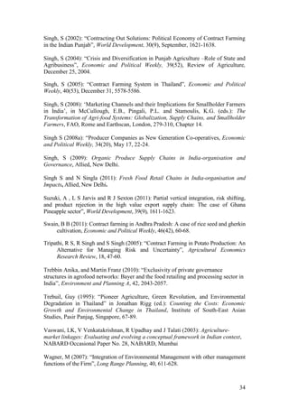 34
Singh, S (2002): “Contracting Out Solutions: Political Economy of Contract Farming
in the Indian Punjab”, World Development, 30(9), September, 1621-1638.
Singh, S (2004): “Crisis and Diversification in Punjab Agriculture –Role of State and
Agribusiness”, Economic and Political Weekly, 39(52), Review of Agriculture,
December 25, 2004.
Singh, S (2005): “Contract Farming System in Thailand”, Economic and Political
Weekly, 40(53), December 31, 5578-5586.
Singh, S (2008): „Marketing Channels and their Implications for Smallholder Farmers
in India‟, in McCullough, E.B., Pingali, P.L. and Stamoulis, K.G. (eds.): The
Transformation of Agri-food Systems: Globalization, Supply Chains, and Smallholder
Farmers, FAO, Rome and Earthscan, London, 279-310, Chapter 14.
Singh S (2008a): “Producer Companies as New Generation Co-operatives, Economic
and Political Weekly, 34(20), May 17, 22-24.
Singh, S (2009): Organic Produce Supply Chains in India-organisation and
Governance, Allied, New Delhi.
Singh S and N Singla (2011): Fresh Food Retail Chains in India-organisation and
Impacts, Allied, New Delhi.
Suzuki, A , L S Jarvis and R J Sexton (2011): Partial vertical integration, risk shifting,
and product rejection in the high value export supply chain: The case of Ghana
Pineapple sector”, World Development, 39(9), 1611-1623.
Swain, B B (2011): Contract farming in Andhra Pradesh: A case of rice seed and gherkin
cultivation, Economic and Political Weekly, 46(42), 60-68.
Tripathi, R S, R Singh and S Singh (2005): “Contract Farming in Potato Production: An
Alternative for Managing Risk and Uncertainty”, Agricultural Economics
Research Review, 18, 47-60.
Trebbin Anika, and Martin Franz (2010): “Exclusivity of private governance
structures in agrofood networks: Bayer and the food retailing and processing sector in
India”, Environment and Planning A, 42, 2043-2057.
Trebuil, Guy (1995): “Pioneer Agriculture, Green Revolution, and Environmental
Degradation in Thailand” in Jonathan Rigg (ed.): Counting the Costs: Economic
Growth and Environmental Change in Thailand, Institute of South-East Asian
Studies, Pasir Panjag, Singapore, 67-89.
Vaswani, LK, V Venkatakrishnan, R Upadhay and J Talati (2003): Agriculture-
market linkages: Evaluating and evolving a conceptual framework in Indian context,
NABARD Occasional Paper No. 28, NABARD, Mumbai
Wagner, M (2007): “Integration of Environmental Management with other management
functions of the Firm”, Long Range Planning, 40, 611-628.
 