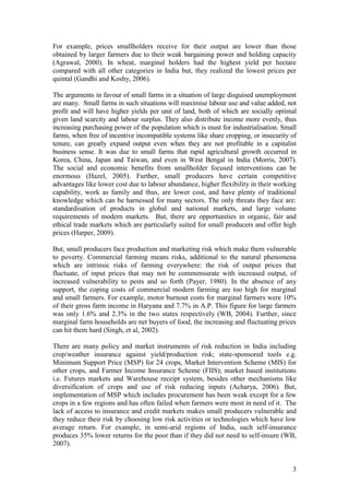 3
For example, prices smallholders receive for their output are lower than those
obtained by larger farmers due to their weak bargaining power and holding capacity
(Agrawal, 2000). In wheat, marginal holders had the highest yield per hectare
compared with all other categories in India but, they realized the lowest prices per
quintal (Gandhi and Koshy, 2006).
The arguments in favour of small farms in a situation of large disguised unemployment
are many. Small farms in such situations will maximise labour use and value added, not
profit and will have higher yields per unit of land, both of which are socially optimal
given land scarcity and labour surplus. They also distribute income more evenly, thus
increasing purchasing power of the population which is must for industrialisation. Small
farms, when free of incentive incompatible systems like share cropping, or insecurity of
tenure, can greatly expand output even when they are not profitable in a capitalist
business sense. It was due to small farms that rapid agricultural growth occurred in
Korea, China, Japan and Taiwan, and even in West Bengal in India (Morris, 2007).
The social and economic benefits from smallholder focused interventions can be
enormous (Hazel, 2005). Further, small producers have certain competitive
advantages like lower cost due to labour abundance, higher flexibility in their working
capability, work as family and thus, are lower cost, and have plenty of traditional
knowledge which can be harnessed for many sectors. The only threats they face are:
standardisation of products in global and national markets, and large volume
requirements of modern markets. But, there are opportunities in organic, fair and
ethical trade markets which are particularly suited for small producers and offer high
prices (Harper, 2009).
But, small producers face production and marketing risk which make them vulnerable
to poverty. Commercial farming means risks, additional to the natural phenomena
which are intrinsic risks of farming everywhere: the risk of output prices that
fluctuate, of input prices that may not be commensurate with increased output, of
increased vulnerability to pests and so forth (Payer, 1980). In the absence of any
support, the coping costs of commercial modern farming are too high for marginal
and small farmers. For example, motor burnout costs for marginal farmers were 10%
of their gross farm income in Haryana and 7.7% in A.P. This figure for large farmers
was only 1.6% and 2.3% in the two states respectively (WB, 2004). Further, since
marginal farm households are net buyers of food, the increasing and fluctuating prices
can hit them hard (Singh, et al, 2002).
There are many policy and market instruments of risk reduction in India including
crop/weather insurance against yield/production risk; state-sponsored tools e.g.
Minimum Support Price (MSP) for 24 crops, Market Intervention Scheme (MIS) for
other crops, and Farmer Income Insurance Scheme (FIIS); market based institutions
i.e. Futures markets and Warehouse receipt system, besides other mechanisms like
diversification of crops and use of risk reducing inputs (Acharya, 2006). But,
implementation of MSP which includes procurement has been weak except for a few
crops in a few regions and has often failed when farmers were most in need of it. The
lack of access to insurance and credit markets makes small producers vulnerable and
they reduce their risk by choosing low risk activities or technologies which have low
average return. For example, in semi-arid regions of India, such self-insurance
produces 35% lower returns for the poor than if they did not need to self-insure (WB,
2007).
 