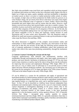 4
But, high value perishable crops (read fruits and vegetables) which are being targeted
by corporate interventions are riskier as they have uncertain yields, higher costs due to
higher use of high cost inputs, quality standards, and their profitability is dependent
on market access as there is no price or market protection unlike cereals or cotton.
For example, in high value cut flower production for Delhi market by growers in an
Uttar Pradesh village, the net returns from flower cultivation were many times higher
than those from traditional crops of sugarcane or wheat. Further, flower-cultivating
households had much higher gross and net returns than the others. However, small
farmers received lower prices and incurred higher costs due to smaller volumes. The
variability in prices received by small farmers was also above average and higher than
those for other categories of farmers for all categories of flowers. As for the risk, the
proportion of households making losses was very high in flower cultivation (12-38%)
and almost negligible (1-2%) in wheat and sugarcane, mainly because of yield
fluctuations and, to some extent, price fluctuations. This risk dimension makes it
difficult for small and resource-constrained farmers to take up diversification to high-
value crops like flowers (Sen and Raju, 2006).
The above discussion is suggestive of the complex socio-economic reality and
relationships in which smallholders operate. Therefore, any intervention in the farm
sector has to take this into account. In this light, the following section examines the
role of corporate agribusiness in helping smallholders reduce their production and
market risks while at the same time promoting sustainability, through the mechanism
of CF.
2. Contract („contact‟) farming-the concept and the logic
Corporate agribusinesses, both domestic and multinational, interface with
smallholders through seed production and supply, other input supply, procurement of
produce, and more directly, facilitation of production through CF. CF has also been
used in many situations as a policy step by the state to bring about crop diversification
for improving farm incomes and employment (Benziger 1996; Singh, 2002). CF is
also seen as a way to reduce costs of cultivation as it can provide access to better
inputs and more efficient production methods. The increasing cost of cultivation was
the reason for the emergence of CF in Japan and Spain in the 1950s (Asano-Tamanoi,
1988) and in the Indian Punjab in the early 1990s (Singh, 2002).
CF can be defined as a system for the production and supply of agricultural and
horticultural produce by farmers/primary producers under advance contracts, the essence
of such arrangements being a commitment to provide an agricultural commodity of a
type (quality/variety), at a specified time, price, and in specified quantity to a known
buyer. In fact, CF can be described as a halfway house between independent farm
production and corporate/captive farming and can be a case of a step towards complete
vertical integration or disintegration depending on the given context. Due to the
efficiency (co-ordination and quality control in a vertical system) and equity
(smallholder inclusion) benefits of this hybrid system, it has been promoted
aggressively in the developing world by various agencies (Glover, 1987). It basically
involves four things - pre-agreed price, quality, quantity or acreage
(minimum/maximum) and time (Singh, 2002). It is generally undertaken when there is
market failure expressed in perishability of produce, quality of produce and technicalities
of producing a new/different product (Bijman, 2008).
 