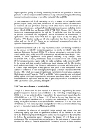 6
improve product quality by directly introducing incentives and penalties as there are
problems of adverse selection and moral hazard in any contractual arrangement resulting
in underinvestment or shirking by any of the parties (Wolf et al, 2001).
At more macro economic level, contracting can help to remove market imperfections in
produce, capital (credit), land, labor, information and insurance markets; facilitate better
co-ordination of local production activities which often involve initial investment in
processing, extension etc.; and can help in reducing transaction costs, including for the
farmer (Grosh, 1994; Key and Runsten, 1999; IFPRI, 2005; Bijman, 2008).). From an
institutional economics perspective, the logic for CF could also come from the creation
of positive externalities like employment, market development or infrastructure, if
agribusiness firms create them better than the open market or the state (Key and
Runsten, 1999). In other words, can CF help people other than those who have direct
stakes and pay for it?. CF figures as an institutional arrangement/innovation for
agricultural development (Glover, 1987).
Some others recommend CF as the only way to make small scale farming competitive
as the services provided by contracting agencies can not be provided by any other
agencies (Eaton and Shepherd, 2001). CF is also an alternative to corporate farming
which may be costly, risky, and difficult to manage and still not viable (Payer, 1980).
Further, in India, supermarket chain growth including likely Foreign Direct
Investment (FDI) in retail, international trade and quality issues like Sanitary and
Phyto-Sanitary measures, organic trade, fair trade, and ethical trade, promotion of CF
by the central and state agencies, banking and input industry push for CF, farming
crisis and reverse tenancy, and failure of traditional cooperatives, will help spread of
CF across crops and regions as they provide new space to this arrangement in the
context of withdrawal of state from agricultural space. Even new Intellectual Property
Regime (IPR) which encourages protection and exploitation of proprietary genetics is
likely to accelerate CF practice (Wolf et al, 2001). Further, under the new agricultural
policy regime, public-private partnership is the main route being taken to bring about
transformation in agriculture and the state is providing incentives to corporates to
enter agribusiness sector, including through CF.
2.1 CF and natural resource sustainability
Though it is known that CF has resulted in a transfer of responsibility for many
production decisions from the individual farmer to the contracting company (Opondo,
2000), it is not yet understood that responsibility for environment impacts has also
shifted (Rickson et al, 1993 in Eaton, 1998). If that is the case, then there is a clear
case for ecological considerations in designing and monitoring CF. But, there is
hardly any rigorous evidence on the environmental impacts of CF as the focus, most
of the time, has been on its impact on small producer livelihoods in terms of removing
poverty or risk in their activities (Minten et al, 2006).
CF influences the direction of ecological change through two actors. One, the
contracting agency lays down the production schedule for the farmers at the farm
level. By determining the crop to be grown and the husbandry practices the farmer has
to follow, the contracting agency influences the impact CF will have on the
environment. The government is the second actor as the main source of conservation
measures i.e. advisory, financial and material. The farmer‟s access to these measures
 