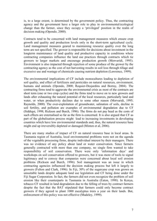 7
is, to a large extent, is determined by the government policy. Thus, the contracting
agency and the government have a larger role to play in environmental/ecological
change than the farmer, since they occupy a „privileged‟ position in the realm of
decision making (Opondo, 2000).
Contracts tend to be concerned with land management measures which ensure crop
growth and quality and production levels only in the short-term agricultural cycle.
Land management measures geared to maintaining resource quality over the long
term are not specified. The grower is responsible for decisions about investment in the
longterm maintenance of land quality and productive capacity in conditions where
contracting companies influence the land use practices through contracts which tie
growers to larger markets and encourage production growth (Morvaridi, 1995).
Environment is also impacted through rejection of some produce of the grower by the
contracting agency as the cost of not harvesting results in soil loss through tillage and
excessive use and wastage of chemicals causing nutrient depletion (Lawrence, 1999).
The environmental implications of CF include monocultures leading to depletion of
soil quality, and effect of fertilizers and pesticides on natural resources, environment,
humans and animals (Opondo, 2000; Requier-Desjardins and Borray, 2004). The
contracting firms tend to aggravate the environmental crisis as most of the contracts are
short term (one or two crop cycles) and the firms tend to move on to new growers and
lands after exhausting the natural potential of the local resources, particularly land and
water, or when productivity declines due to some other reason (Morvaridi, 1995;
Raynolds, 2000). The over-exploitation of groundwater, salination of soils, decline in
soil fertility, and pollution are examples of environmental degradation due to CF
(Siddiqui, 1998; Rickson and Burch, 1996). The firms do not pay heed as the costs of
such effects are externalised so far as the firm is concerned. It is also argued that CF as
part of the globalisation process might lead to increasing investments in developing
countries which have low environmental standards and, thus, the natural resource base
might end up irreversibly depleted or damaged (Minten et al, 2006).
There are many studies of impact of CF on natural resource base in local areas. In
Tasmania region of Australia, local environmental problems were not on the agenda
of the vegetable processing firms, despite individual interest by their managers. There
was no evidence of any policy about land or water conservation. Since farmers
generally contracted with more than one company, no single firm wanted to take
responsibility of soil conservation. There were only „information days‟ and
workshops on soil conservation offered to growers, but it was more of tools to signal
legitimacy and to convey that companies were concerned about local soil erosion
problems (Rickson and Burch, 1996). Soil management was an issue in which
contracting agencies influenced the decision making process but left it largely to
growers (Fulton and Clark, 1996). In Fiji, 30% of the sugarcane crop was grown on
unsuitable lands despite adequate land use legislation and CF being done under the
Fiji Sugar Corporation. In fact, the farmers did not even recognize the problem of soil
erosion like their counterparts in Tasmania in Australia (Eaton, 1998). In Kenya,
tobacco CF resulted in land degradation due to the felling of trees by contract farmers
despite the fact that the BAT stipulated that farmers could only become contract
growers if they agreed to plant 1000 eucalyptus trees a year on their lands. But,
enforcement of this policy was not effective (Madeley, 1999).
 