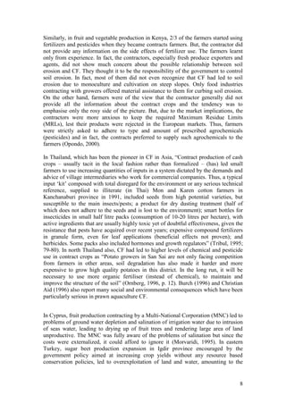 8
Similarly, in fruit and vegetable production in Kenya, 2/3 of the farmers started using
fertilizers and pesticides when they became contracts farmers. But, the contractor did
not provide any information on the side effects of fertilizer use. The farmers learnt
only from experience. In fact, the contractors, especially fresh produce exporters and
agents, did not show much concern about the possible relationship between soil
erosion and CF. They thought it to be the responsibility of the government to control
soil erosion. In fact, most of them did not even recognize that CF had led to soil
erosion due to monoculture and cultivation on steep slopes. Only food industries
contracting with growers offered material assistance to them for curbing soil erosion.
On the other hand, farmers were of the view that the contractor generally did not
provide all the information about the contract crops and the tendency was to
emphasise only the rosy side of the picture. But, due to the market implications, the
contractors were more anxious to keep the required Maximum Residue Limits
(MRLs), lest their products were rejected in the European markets. Thus, farmers
were strictly asked to adhere to type and amount of prescribed agrochemicals
(pesticides) and in fact, the contracts preferred to supply such agrochemicals to the
farmers (Opondo, 2000).
In Thailand, which has been the pioneer in CF in Asia, “Contract production of cash
crops – usually tacit in the local fashion rather than formalized – (has) led small
farmers to use increasing quantities of inputs in a system dictated by the demands and
advice of village intermediaries who work for commercial companies. Thus, a typical
input „kit‟ composed with total disregard for the environment or any serious technical
reference, supplied to illiterate (in Thai) Mon and Karen cotton farmers in
Kanchanaburi province in 1991, included seeds from high potential varieties, but
susceptible to the main insects/pests; a product for dry dusting treatment (half of
which does not adhere to the seeds and is lost to the environment); smart bottles for
insecticides in small half litre packs (consumption of 10-20 litres per hectare), with
active ingredients that are usually highly toxic yet of doubtful effectiveness, given the
resistance that pests have acquired over recent years; expensive compound fertilizers
in granule form, even for leaf applications (beneficial effects not proven); and
herbicides. Some packs also included hormones and growth regulators” (Tribul, 1995;
79-80). In north Thailand also, CF had led to higher levels of chemical and pesticide
use in contract crops as “Potato growers in San Sai are not only facing competition
from farmers in other areas, soil degradation has also made it harder and more
expensive to grow high quality potatoes in this district. In the long run, it will be
necessary to use more organic fertiliser (instead of chemical), to maintain and
improve the structure of the soil” (Ornberg, 1996, p. 12). Burch (1996) and Christian
Aid (1996) also report many social and environmental consequences which have been
particularly serious in prawn aquaculture CF.
In Cyprus, fruit production contracting by a Multi-National Corporation (MNC) led to
problems of ground water depletion and salination of irrigation water due to intrusion
of seas water, leading to drying up of fruit trees and rendering large area of land
unproductive. The MNC was fully aware of the problems of salination but since the
costs were externalized, it could afford to ignore it (Morvaridi, 1995). In eastern
Turkey, sugar beet production expansion in Igdir province encouraged by the
government policy aimed at increasing crop yields without any resource based
conservation policies, led to overexploitation of land and water, amounting to the
 