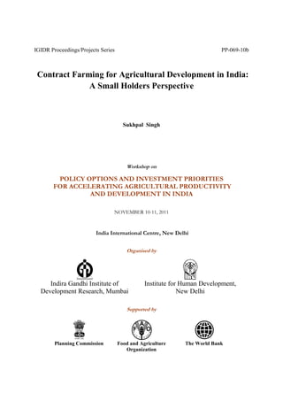 IGIDR Proceedings/Projects Series PP-069-10b
Contract Farming for Agricultural Development in India:
A Small Holders Perspective
Sukhpal Singh
Workshop on
POLICY OPTIONS AND INVESTMENT PRIORITIES
FOR ACCELERATING AGRICULTURAL PRODUCTIVITY
AND DEVELOPMENT IN INDIA
NOVEMBER 10-11, 2011
India International Centre, New Delhi
Organised by
Indira Gandhi Institute of
Development Research, Mumbai
Institute for Human Development,
New Delhi
Supported by
Planning Commission Food and Agriculture
Organization
The World Bank
 