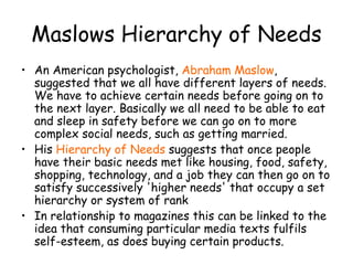 Maslows Hierarchy of Needs An American psychologist,   Abraham Maslow , suggested that we all have different layers of needs. We have to achieve certain needs before going on to the next layer. Basically we all need to be able to eat and sleep in safety before we can go on to more complex social needs, such as getting married. His   Hierarchy of Needs   suggests that once people have their basic needs met like housing, food, safety, shopping, technology, and a job they can then go on to satisfy successively 'higher needs' that occupy a set hierarchy or system of rank In relationship to magazines  this can be linked to the idea that consuming particular media texts fulfils self-esteem, as does buying certain products. 