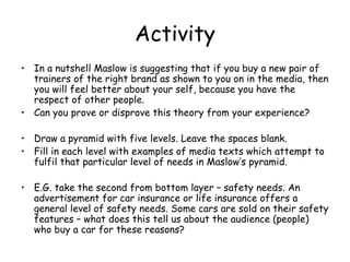 Activity In a nutshell Maslow is suggesting that if you buy a new pair of trainers of the right brand as shown to you on in the media, then you will feel better about your self, because you have the respect of other people. Can you prove or disprove this theory from your experience? Draw a pyramid with five levels. Leave the spaces blank. Fill in each level with examples of media texts which attempt to fulfil that particular level of needs in Maslow’s pyramid. E.G. take the second from bottom layer – safety needs. An advertisement for car insurance or life insurance offers a general level of safety needs. Some cars are sold on their safety features – what does this tell us about the audience (people) who buy a car for these reasons? 